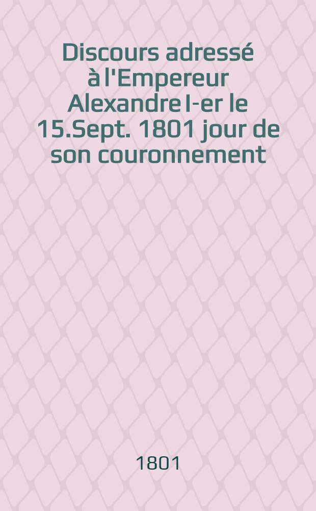 Discours adressé à l'Empereur Alexandre I-er le 15.Sept. 1801 jour de son couronnement