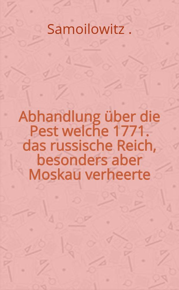 Abhandlung über die Pest welche 1771. das russische Reich, besonders aber Moskau verheerte : Aus dem Französischen