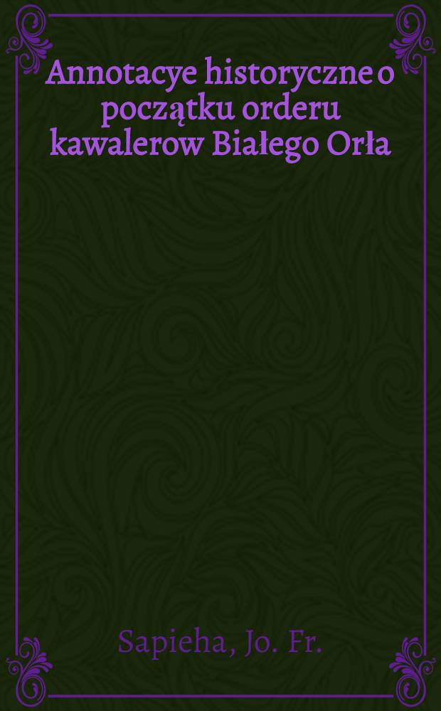 Annotacye historyczne o początku orderu kawalerow Białego Orła
