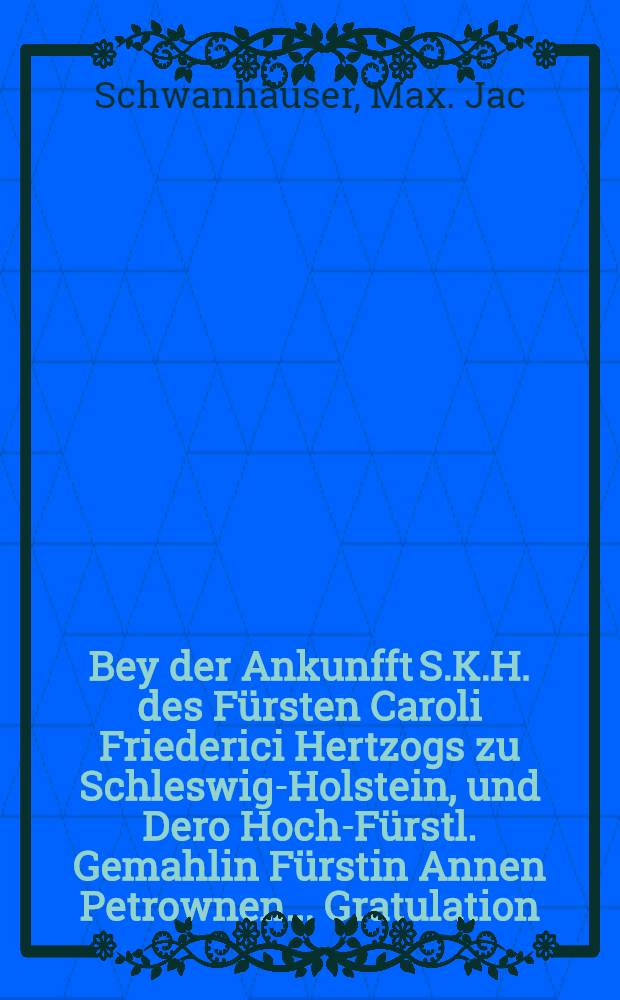 Bey der Ankunfft S.K.H. des Fürsten Caroli Friederici Hertzogs zu Schleswig-Holstein, und Dero Hoch-Fürstl. Gemahlin Fürstin Annen Petrownen... Gratulation : Pièce de vers