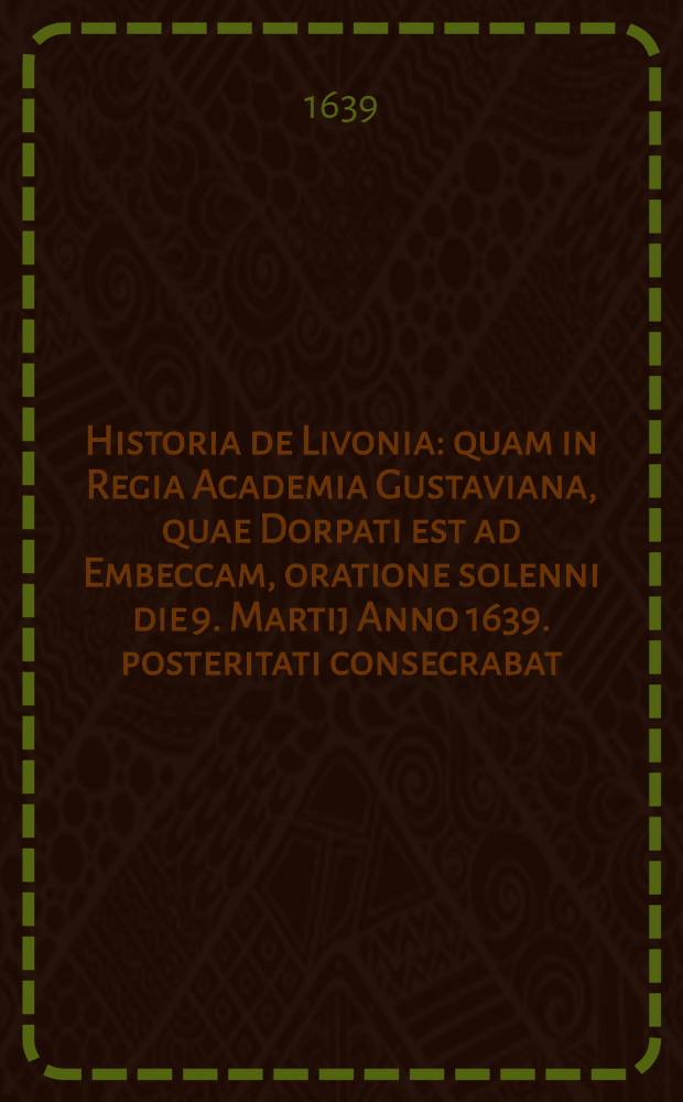 Historia de Livonia: quam in Regia Academia Gustaviana, quae Dorpati est ad Embeccam, oratione solenni die 9. Martij Anno 1639. posteritati consecrabat