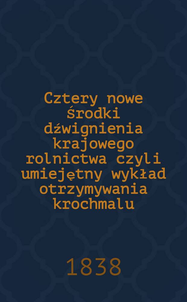 Cztery nowe Środki dźwignienia krajowego rolnictwa czyli umiejętny wykład otrzymywania krochmalu