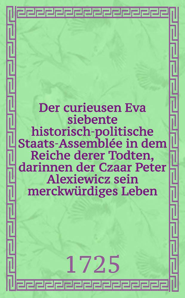 Der curieusen Eva siebente historisch-politische Staats-Assemblée in dem Reiche derer Todten, darinnen der Czaar Peter Alexiewicz sein merckwürdiges Leben... erzehlet : Wobey zugleich eine kurtze Nachricht von dem itzigen Staat von Russland... gegeben wird : 7-te in welcher der russische Käyser die Erzehlung... continuiret