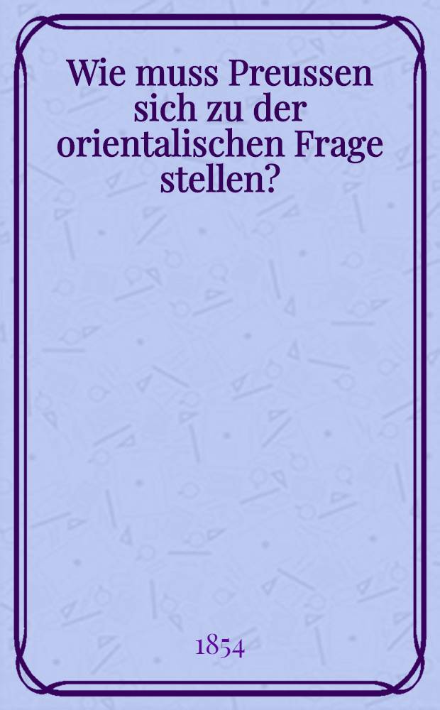 Wie muss Preussen sich zu der orientalischen Frage stellen? : Von einem alten Staatsmann