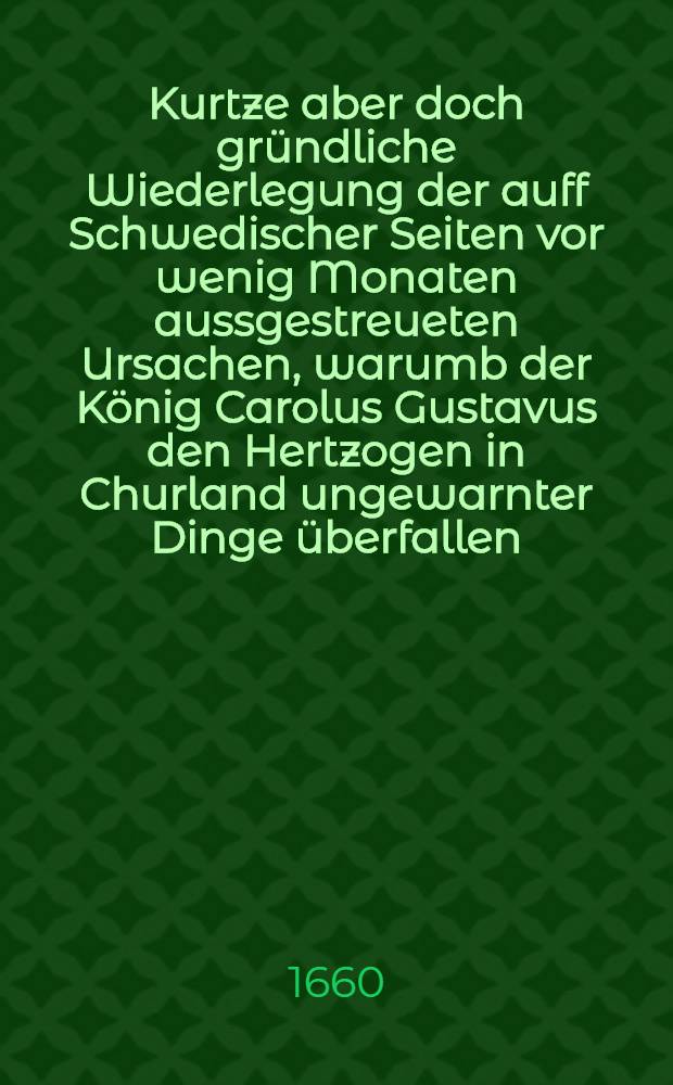 Kurtze aber doch gründliche Wiederlegung der auff Schwedischer Seiten vor wenig Monaten aussgestreueten Ursachen, warumb der König Carolus Gustavus den Hertzogen in Churland ungewarnter Dinge überfallen, und hinweg führen lassen