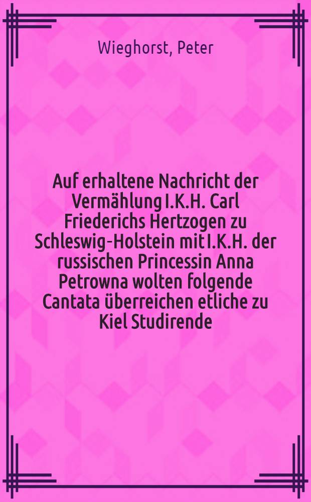 Auf erhaltene Nachricht der Vermählung I.K.H. Carl Friederichs Hertzogen zu Schleswig-Holstein mit I.K.H. der russischen Princessin Anna Petrowna wolten folgende Cantata überreichen etliche zu Kiel Studirende