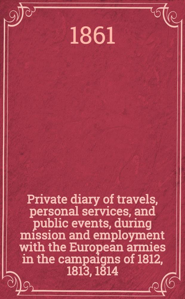 Private diary of travels, personal services, and public events, during mission and employment with the European armies in the campaigns of 1812, 1813, 1814 : From the invasion of Russia to the capture of Paris