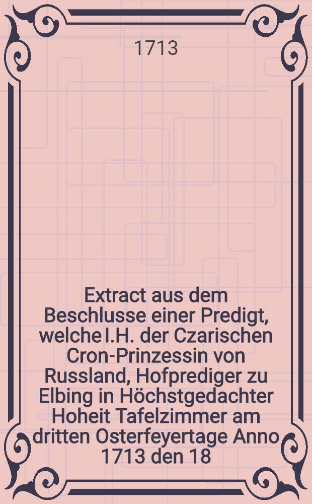 Extract aus dem Beschlusse einer Predigt, welche I.H. der Czarischen Cron-Prinzessin von Russland, Hofprediger zu Elbing in Höchstgedachter Hoheit Tafelzimmer am dritten Osterfeyertage Anno 1713 den 18. Apr. abgeleget