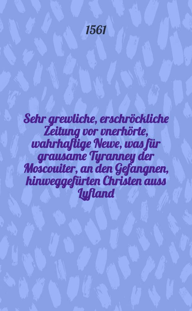 Sehr grewliche, erschröckliche Zeitung vor vnerhörte, wahrhaftige Newe, was für grausame Tyranney der Moscouiter, an den Gefangnen, hinweggefürten Christen auss Lyfland... begehet...