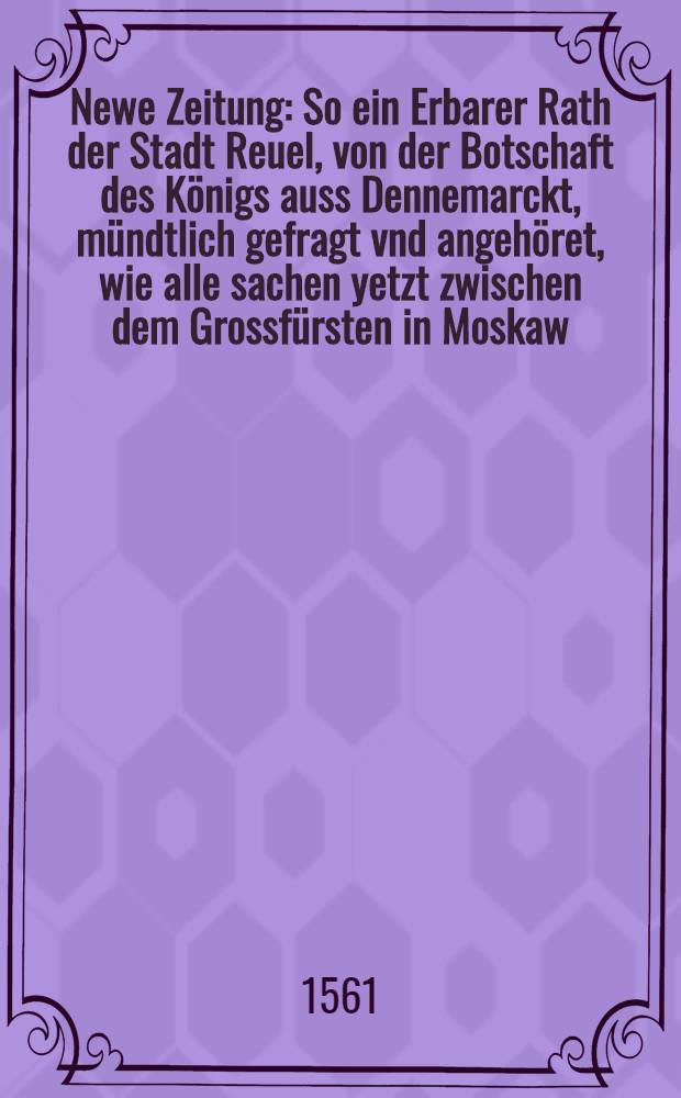 Newe Zeitung : So ein Erbarer Rath der Stadt Reuel, von der Botschaft des Königs auss Dennemarckt, mündtlich gefragt vnd angehöret, wie alle sachen yetzt zwischen dem Grossfürsten in Moskaw, vnd den Tartern etc. ein gestalt oder gelegenheit hab