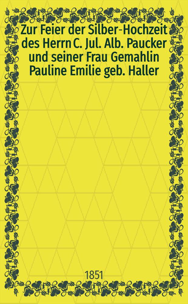 Zur Feier der Silber-Hochzeit des Herrn C. Jul. Alb. Paucker und seiner Frau Gemahlin Pauline Emilie geb. Haller : Kotzum am 9. Julius 1851 : Pièce de vers