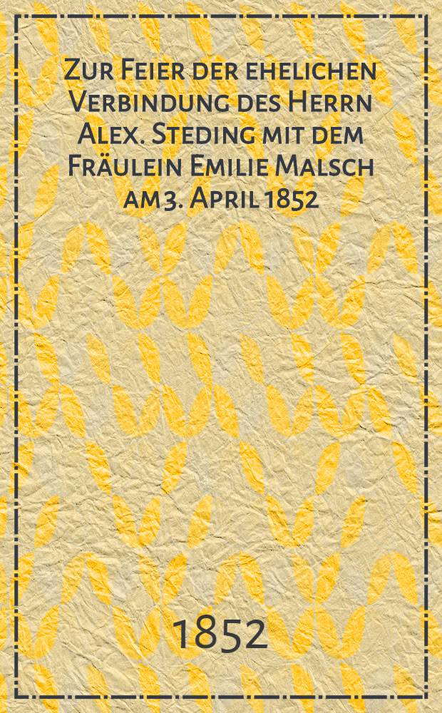 Zur Feier der ehelichen Verbindung des Herrn Alex. Steding mit dem Fräulein Emilie Malsch am 3. April 1852 : Pièce de vers