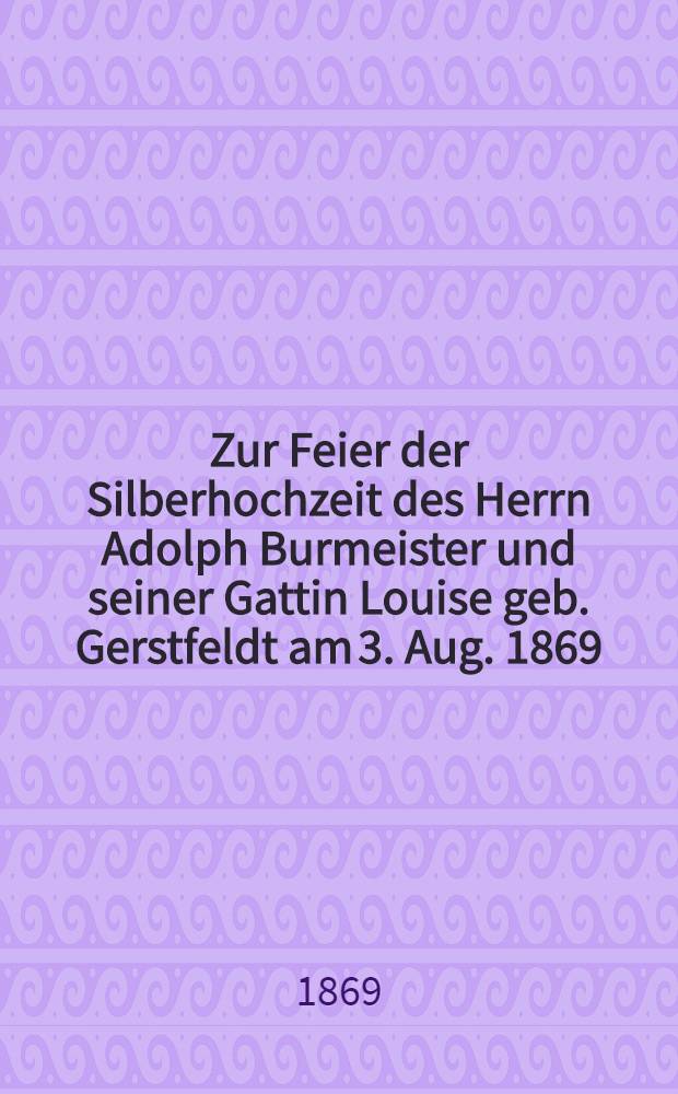 Zur Feier der Silberhochzeit des Herrn Adolph Burmeister und seiner Gattin Louise geb. Gerstfeldt am 3. Aug. 1869 : Pièce de vers