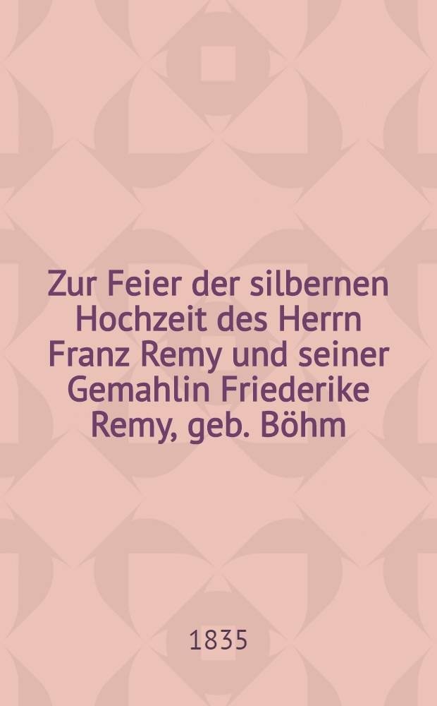 Zur Feier der silbernen Hochzeit des Herrn Franz Remy und seiner Gemahlin Friederike Remy, geb. Böhm : Am 1. Aug. 1835 : Pièce de vers