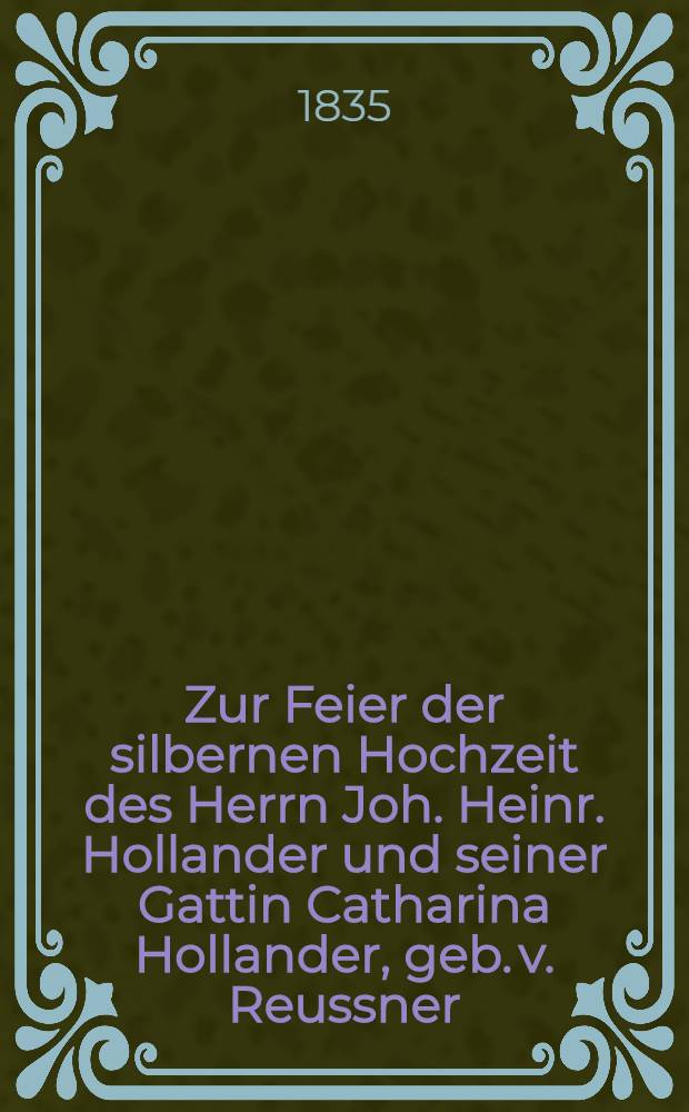Zur Feier der silbernen Hochzeit des Herrn Joh. Heinr. Hollander und seiner Gattin Catharina Hollander, geb. v. Reussner : Am 10. Nov. 1835 : Pièce de vers