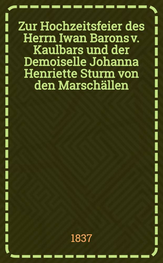 Zur Hochzeitsfeier des Herrn Iwan Barons v. Kaulbars und der Demoiselle Johanna Henriette Sturm von den Marsch&auml;llen : Den 23. Nov. 1837 : Pi&egrave;ce de vers