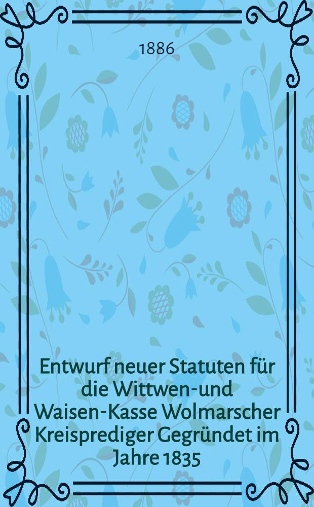 Entwurf neuer Statuten für die Wittwen-und Waisen-Kasse Wolmarscher Kreisprediger Gegründet im Jahre 1835