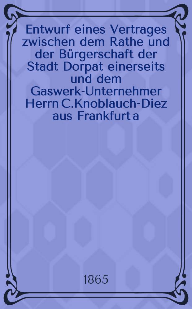 Entwurf eines Vertrages zwischen dem Rathe und der Bürgerschaft der Stadt Dorpat einerseits und dem Gaswerk-Unternehmer Herrn C.Knoblauch-Diez aus Frankfurt a.M. andrerseits, die Errichtung der städtischen Gasfabrik zu Dorpat, den Betrieb und die Verpachtung derselben betreffend
