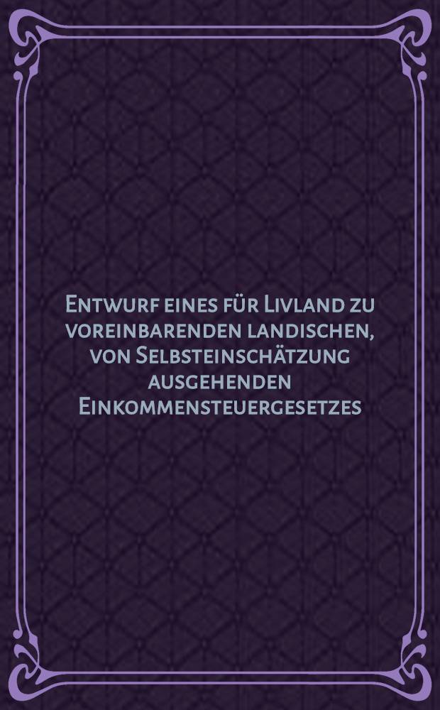 Entwurf eines für Livland zu voreinbarenden landischen, von Selbsteinschätzung ausgehenden Einkommensteuergesetzes : Als Manuscript gedruckt
