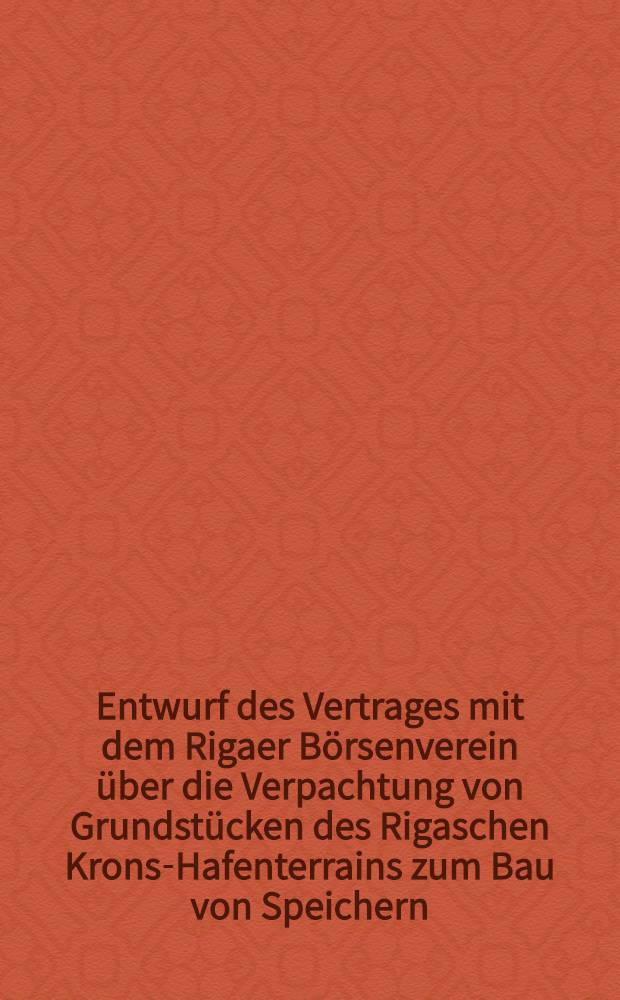 Entwurf des Vertrages mit dem Rigaer Börsenverein über die Verpachtung von Grundstücken des Rigaschen Krons-Hafenterrains zum Bau von Speichern