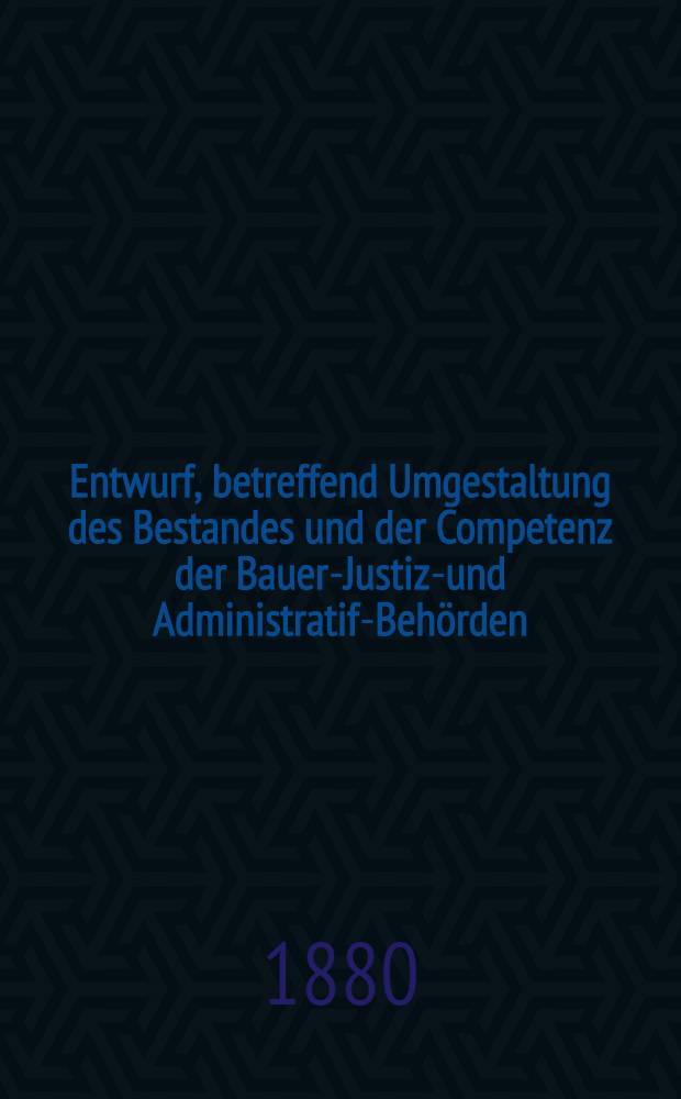 Entwurf, betreffend Umgestaltung des Bestandes und der Competenz der Bauer-Justiz-und Administratif-Behörden
