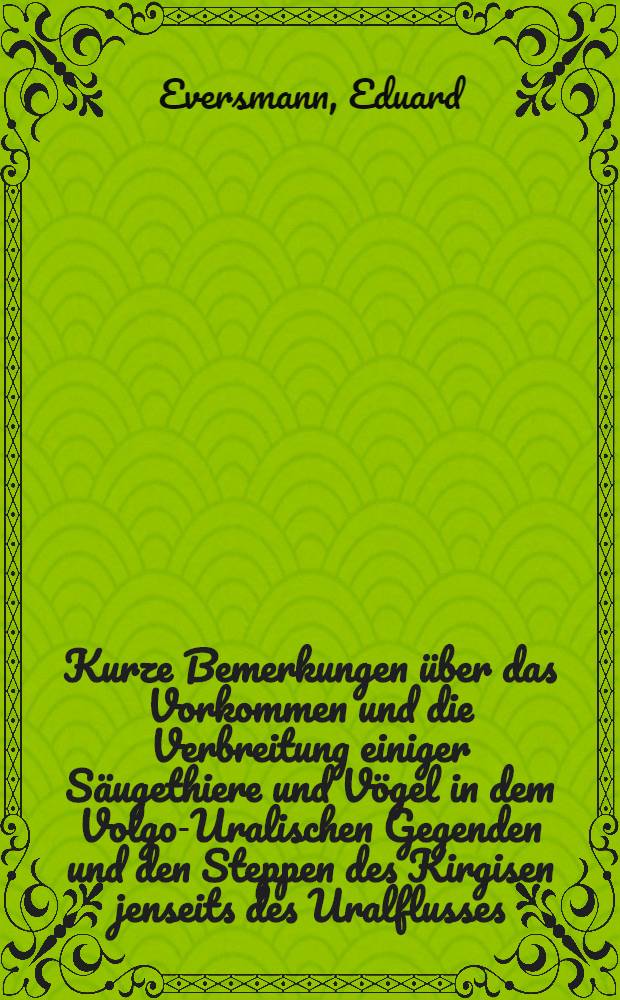 Kurze Bemerkungen über das Vorkommen und die Verbreitung einiger Säugethiere und Vögel in dem Volgo-Uralischen Gegenden und den Steppen des Kirgisen jenseits des Uralflusses