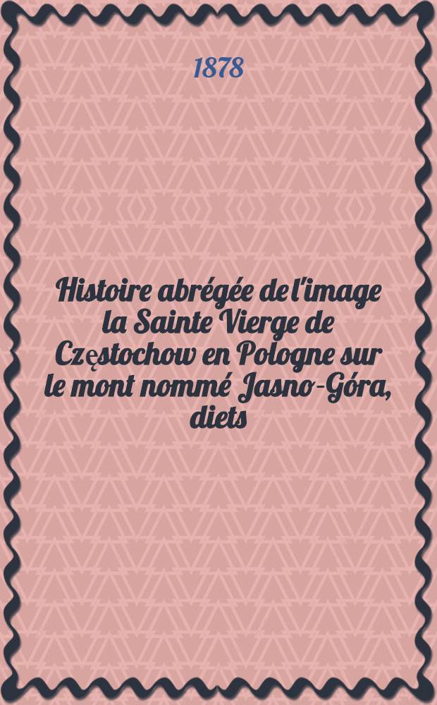 Histoire abrégée de l'image la Sainte Vierge de Częstochow en Pologne sur le mont nommé Jasno-Góra, diets:la Protéctrice de tous les chrétiens : Traduit du polonais