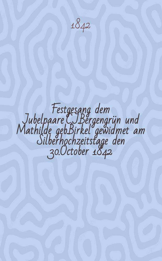 Festgesang dem Jubelpaare C.J.Bergengrün und Mathilde geb.Birkel gewidmet am Silberhochzeitstage den 30.October 1842