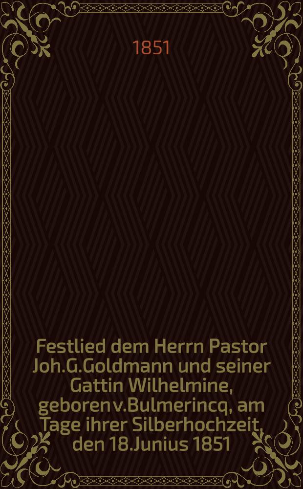 Festlied dem Herrn Pastor Joh.G.Goldmann und seiner Gattin Wilhelmine, geboren v.Bulmerincq, am Tage ihrer Silberhochzeit, den 18.Junius 1851