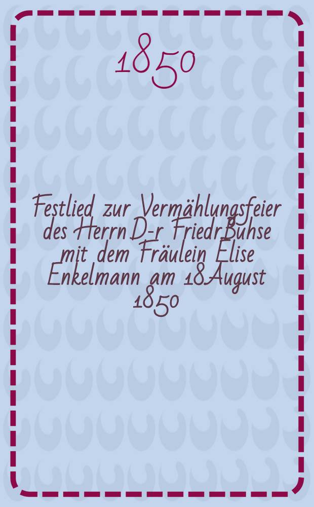 Festlied zur Verm&auml;hlungsfeier des Herrn D-r Friedr.Buhse mit dem Fr&auml;ulein Elise Enkelmann am 18.August 1850
