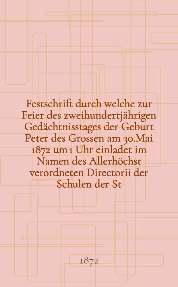 Festschrift durch welche zur Feier des zweihundertjährigen Gedächtnisstages der Geburt Peter des Grossen am 30.Mai 1872 um 1 Uhr einladet im Namen des Allerhöchst verordneten Directorii der Schulen der St.Petri-Kirche der Director der Schulen Mag.H.Graff
