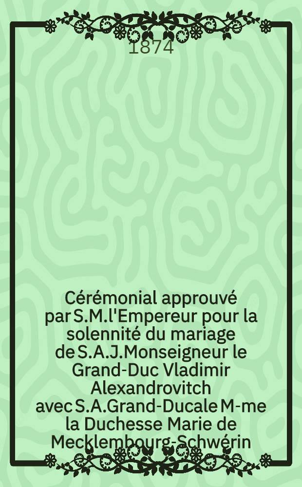 C&eacute;r&eacute;monial approuv&eacute; par S.M.l'Empereur pour la solennit&eacute; du mariage de S.A.J.Monseigneur le Grand-Duc Vladimir Alexandrovitch avec S.A.Grand-Ducale M-me la Duchesse Marie de Mecklembourg-Schw&eacute;rin