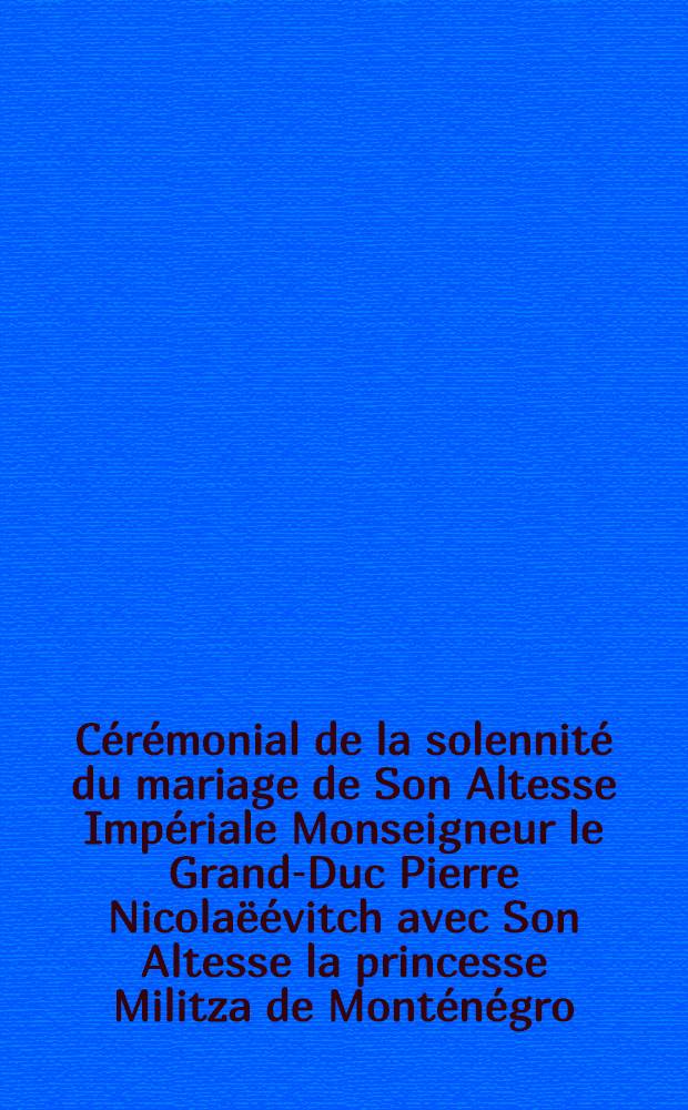 Cérémonial de la solennité du mariage de Son Altesse Impériale Monseigneur le Grand-Duc Pierre Nicolaëévitch avec Son Altesse la princesse Militza de Monténégro