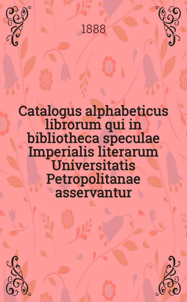 Catalogus alphabeticus librorum qui in bibliotheca speculae Imperialis literarum Universitatis Petropolitanae asservantur