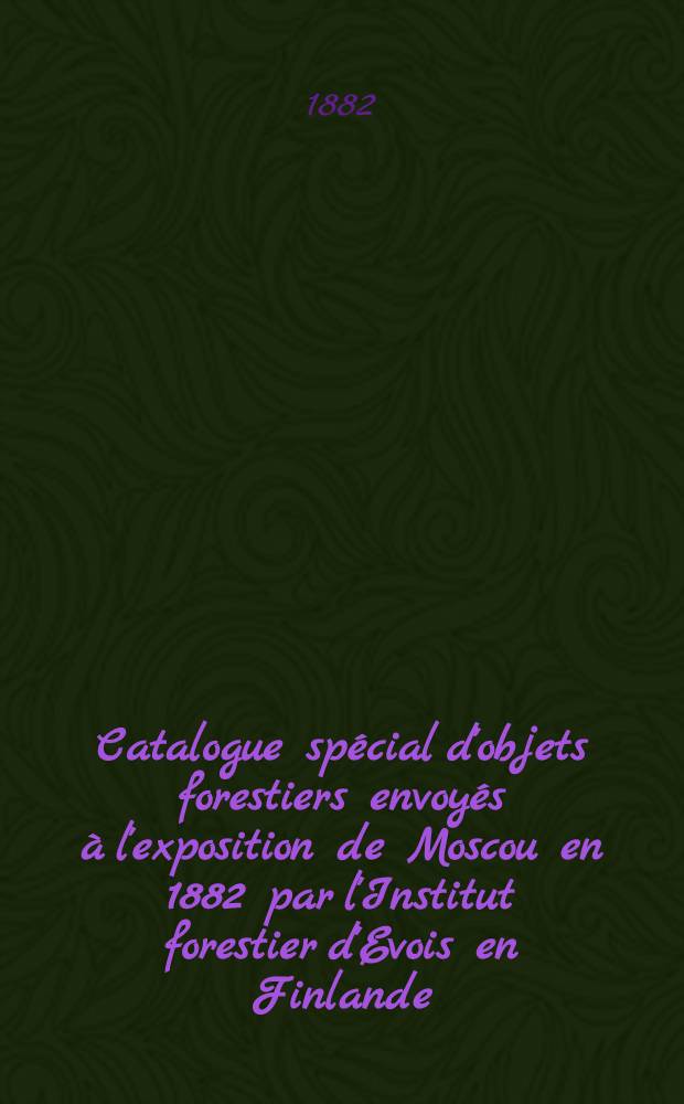 Catalogue spécial d'objets forestiers envoyés à l'exposition de Moscou en 1882 par l'Institut forestier d'Evois en Finlande