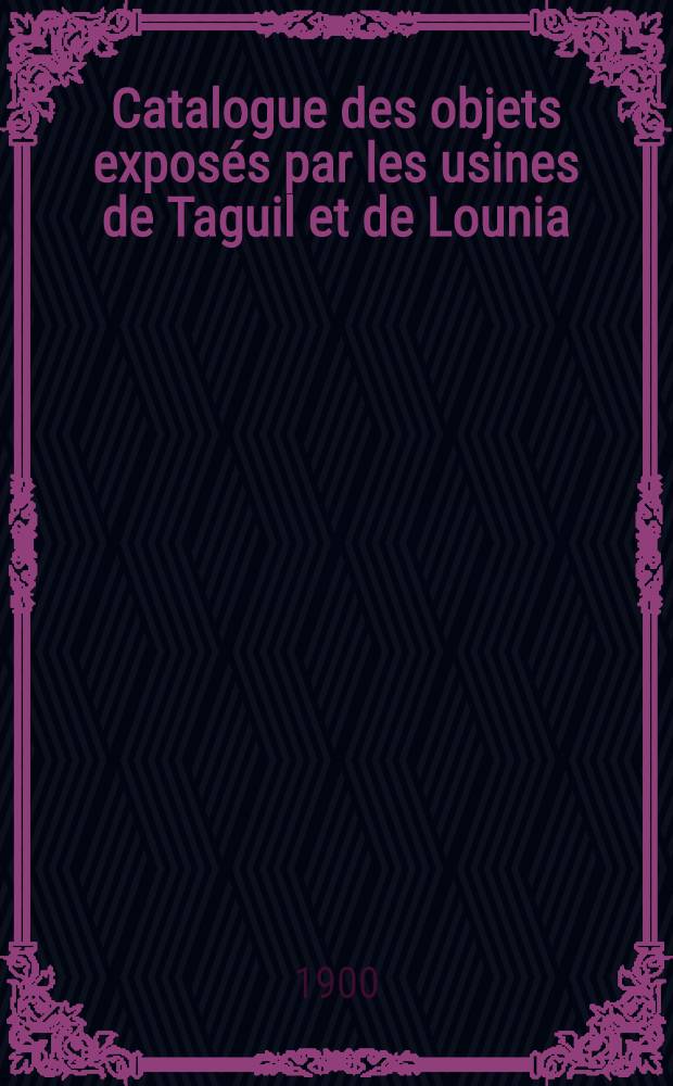 Catalogue des objets exposés par les usines de Taguil et de Lounia (Oural) appartenant aux héritiers de Monsieur Paul Demidoff Prince de San-Donato : Exposition Universelle de 1900