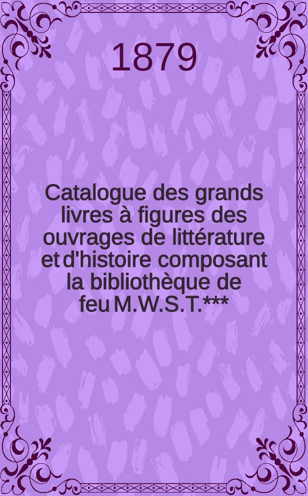 Catalogue des grands livres à figures des ouvrages de littérature et d'histoire composant la bibliothèque de feu M.W.S.T.***(de Moscou) dont la vente aura lieu le Lundi 16 Juin 1879