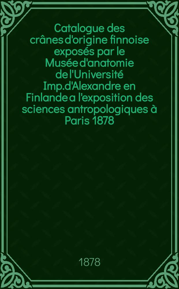 Catalogue des crânes d'origine finnoise exposés par le Musée d'anatomie de l'Université Imp.d'Alexandre en Finlande a l'exposition des sciences antropologiques à Paris 1878