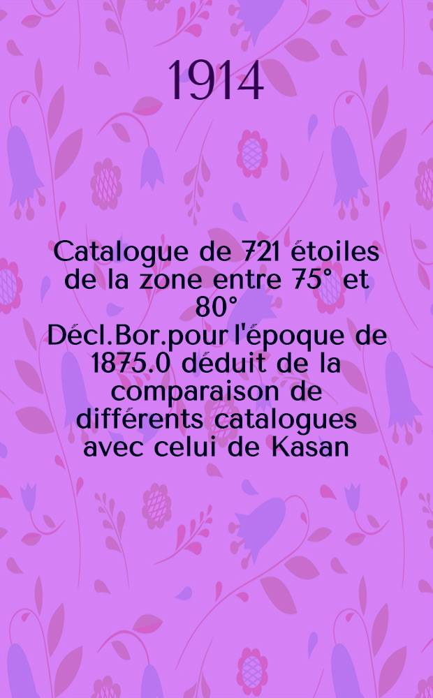 Catalogue de 721 étoiles de la zone entre 75° et 80° Décl.Bor.pour l'époque de 1875.0 déduit de la comparaison de différents catalogues avec celui de Kasan