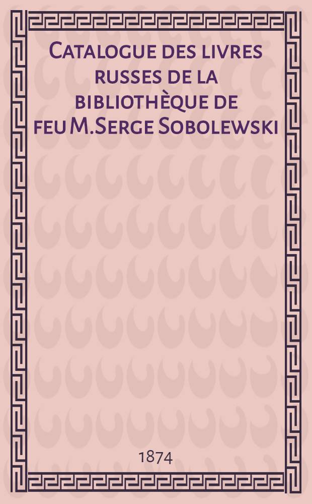 Catalogue des livres russes de la bibliothèque de feu M.Serge Sobolewski(de Moscou) : Русская библiотека Соболевского