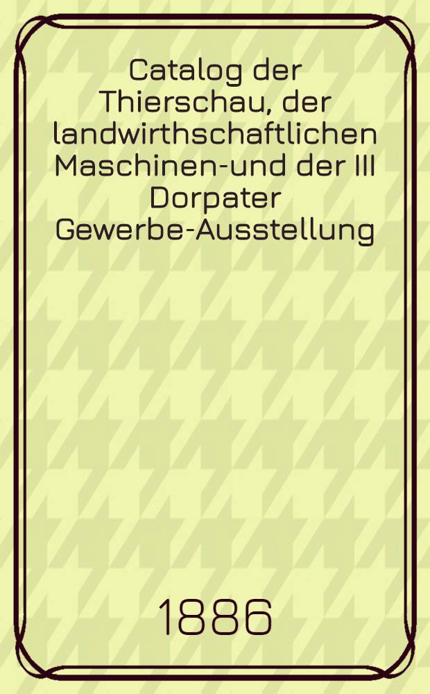 Catalog der Thierschau, der landwirthschaftlichen Maschinen-und der III Dorpater Gewerbe-Ausstellung