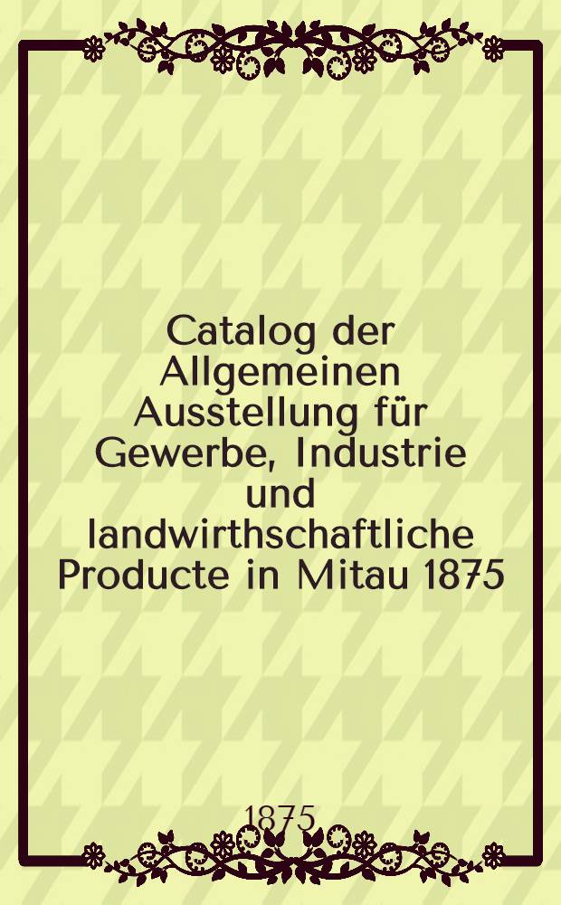 Catalog der Allgemeinen Ausstellung für Gewerbe, Industrie und landwirthschaftliche Producte in Mitau 1875