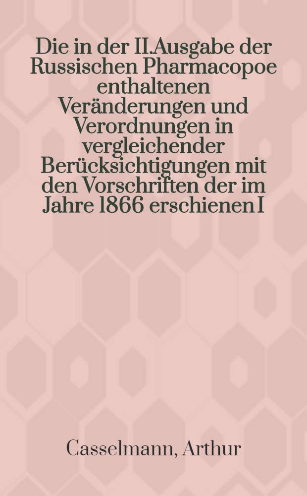 Die in der II.Ausgabe der Russischen Pharmacopoe enthaltenen Veränderungen und Verordnungen in vergleichender Berücksichtigungen mit den Vorschriften der im Jahre 1866 erschienen I.Ausgabe für Pharmaceuten und Mediciner