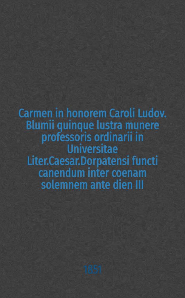 Carmen in honorem Caroli Ludov. Blumii quinque lustra munere professoris ordinarii in Universitae Liter.Caesar.Dorpatensi functi canendum inter coenam solemnem ante dien III.nonas Junii 1851 : Pièce de vers