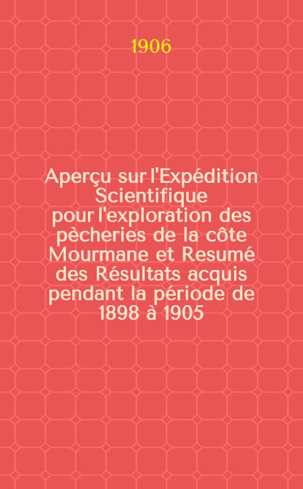 Aperçu sur l'Expédition Scientifique pour l'exploration des pècheries de la côte Mourmane et Resumé des Résultats acquis pendant la période de 1898 à 1905