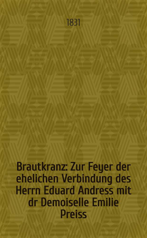 Brautkranz : Zur Feyer der ehelichen Verbindung des Herrn Eduard Andress mit dr Demoiselle Emilie Preiss : Libau, den 28.May 1831 : Pièce de vers