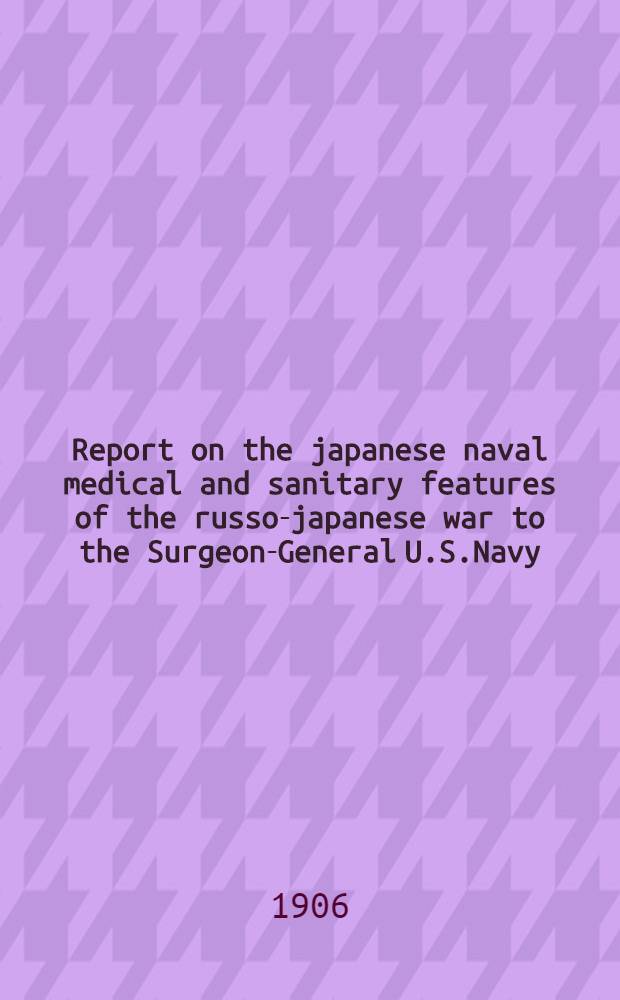Report on the japanese naval medical and sanitary features of the russo-japanese war to the Surgeon-General U.S.Navy