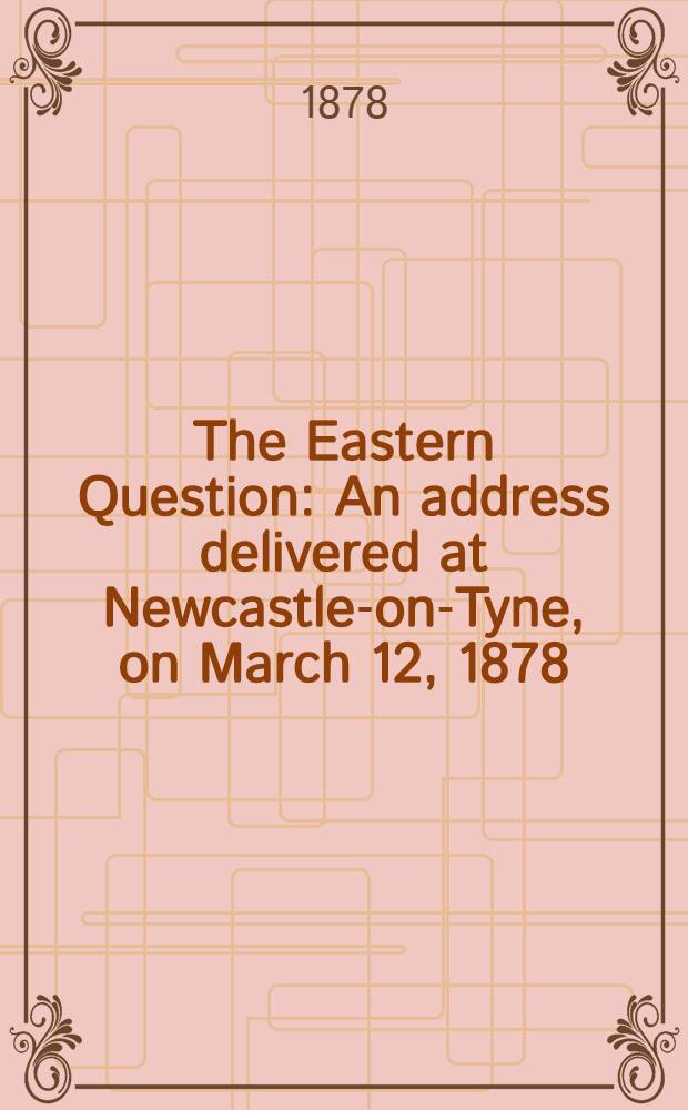 The Eastern Question : An address delivered at Newcastle-on-Tyne, on March 12, 1878