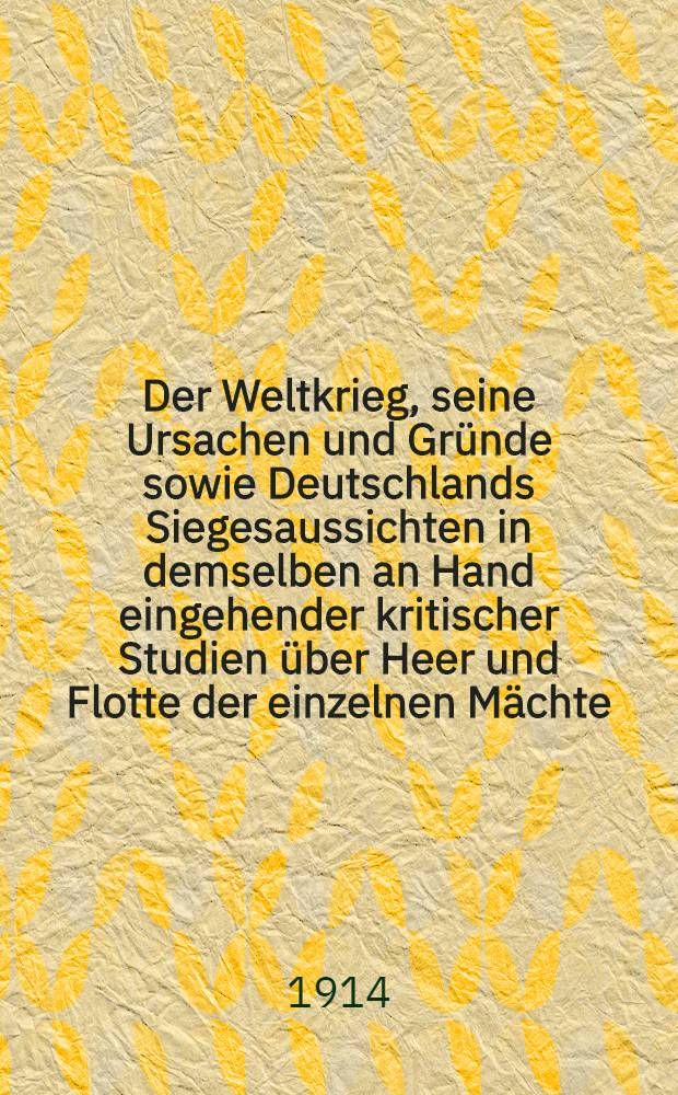 Der Weltkrieg, seine Ursachen und Gründe sowie Deutschlands Siegesaussichten in demselben an Hand eingehender kritischer Studien über Heer und Flotte der einzelnen Mächte