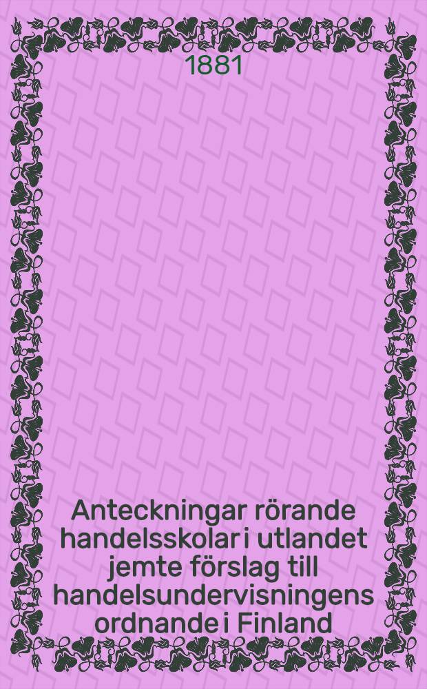 Anteckningar r&ouml;rande handelsskolar i utlandet jemte f&ouml;rslag till handelsundervisningens ordnande i Finland